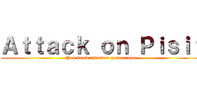 Ａｔｔａｃｋ ｏｎ Ｐｉｓｉｔ (You know this war gonna come)