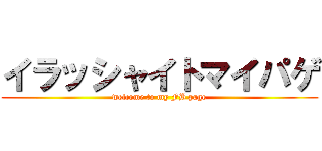 イラッシャイトマイパゲ (welcome to my FB page)