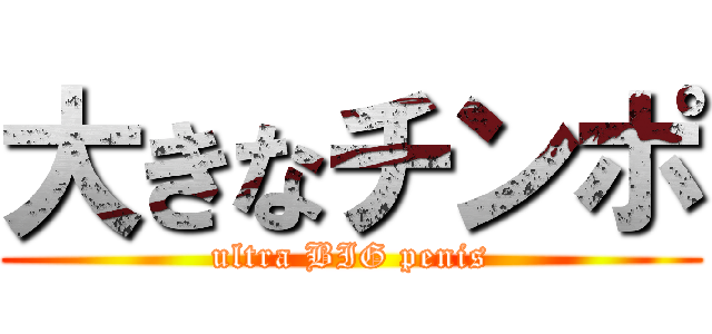 大きなチンポ (ultra BIG penis)