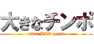 大きなチンポ (ultra BIG penis)