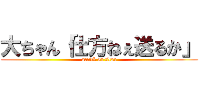 大ちゃん「仕方ねぇ送るか」 (attack on titan)