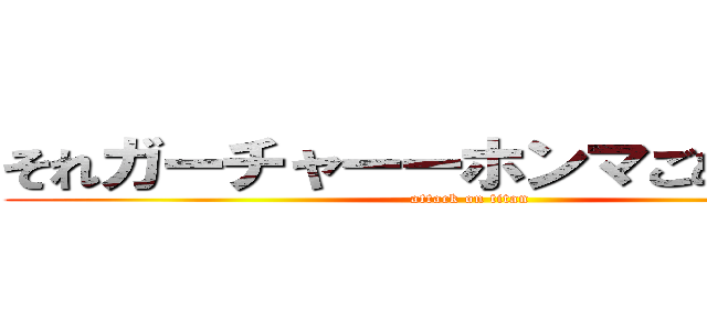 それガーチャーーホンマごめんやでー (attack on titan)