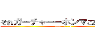 それガーチャーーホンマごめんやでー (attack on titan)