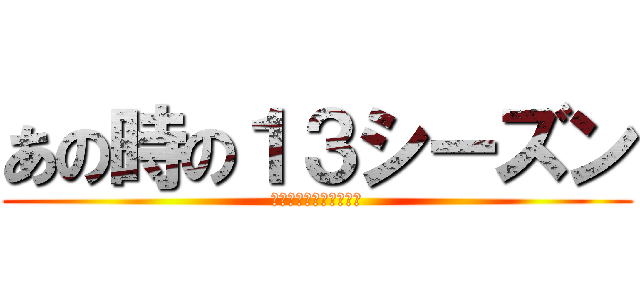 あの時の１３シーズン (誠にすみませんでした。)