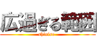 広過ぎる範囲 (shiniso-)