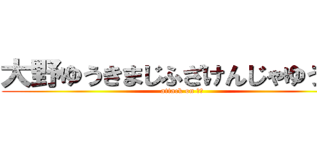 大野ゆうきまじふざけんじゃゆうや！ (attack on 死ね)