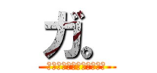ガ。 (ガチギレそろそろ来るか．)