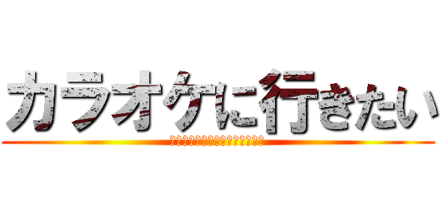 カラオケに行きたい (うわぁぁぁぁぁぁぁぁぁぁぁぁぁ)