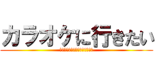 カラオケに行きたい (うわぁぁぁぁぁぁぁぁぁぁぁぁぁ)