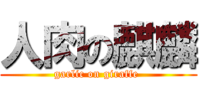 人肉の麒麟 (garlic on giraffe )