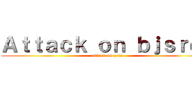 Ａｔｔａｃｋ ｏｎ ｂｊｓｒｄｓ (attack on poto)