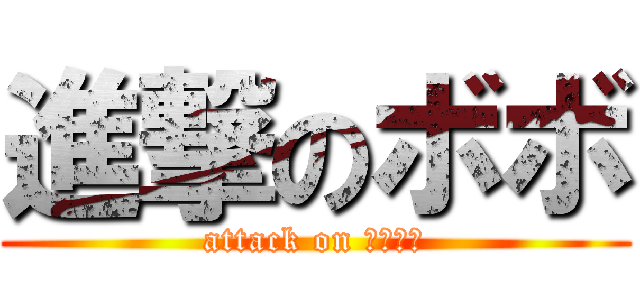 進撃のボボ (attack on ＢＯＢＯ)