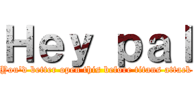 Ｈｅｙ ｐａｌ (You'd better open this before titans attack)