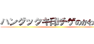 ハングックキ印チゲのかわりだ！ ()