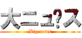 大ニュ〜ス (Big news)