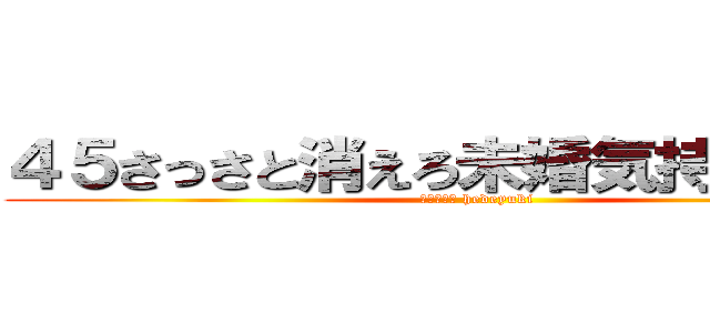 ４５さっさと消えろ未婚気持ちワルイ (ハンゲーム hedeyuki)