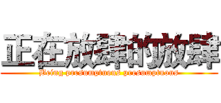 正在放肆的放肆 (Being presumptuous presumptuous)