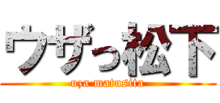 ウザっ松下 (uza matusita)