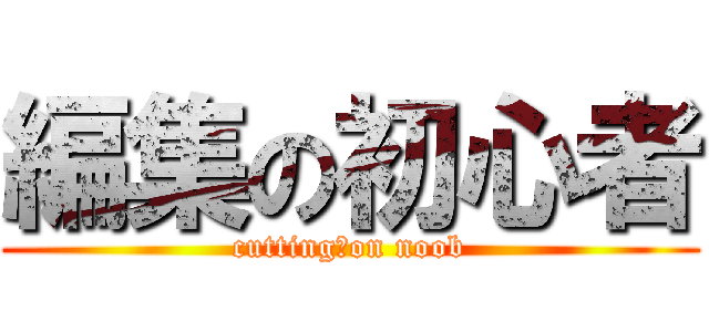 編集の初心者 (cutting　on noob)