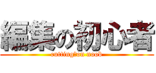 編集の初心者 (cutting　on noob)