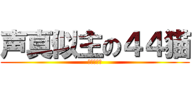 声真似主の４４猫 (暇人の極み)