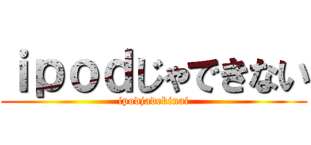 ｉｐｏｄじゃできない (ipodjadekinai)