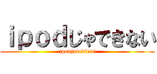 ｉｐｏｄじゃできない (ipodjadekinai)