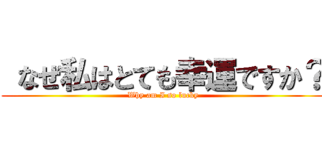  なぜ私はとても幸運ですか？ (Why am I so lucky)