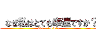  なぜ私はとても幸運ですか？ (Why am I so lucky)