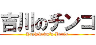 吉川のチンコ (Yoshikawa's Penis)