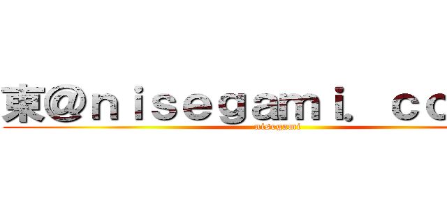 東＠ｎｉｓｅｇａｍｉ．ｃｏ．ｊｐ (nisegami)