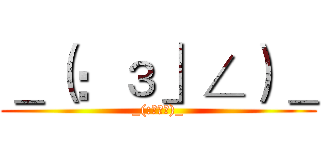 ＿（：з」∠）＿ (_(:з」∠)_)