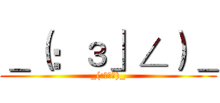 ＿（：з」∠）＿ (_(:з」∠)_)