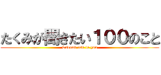 たくみが聞きたい１００のこと (Takumi ask to you)