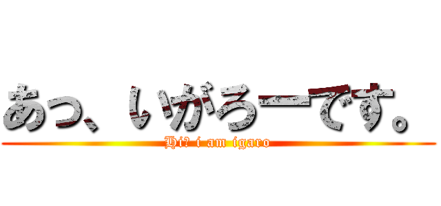 あっ、いがろーです。 (Hi！ i am igaro)