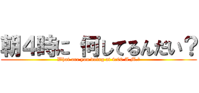 朝４時に 何してるんだい？ (What are you doing at 4:00 A.M.?)