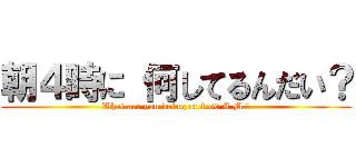 朝４時に 何してるんだい？ (What are you doing at 4:00 A.M.?)