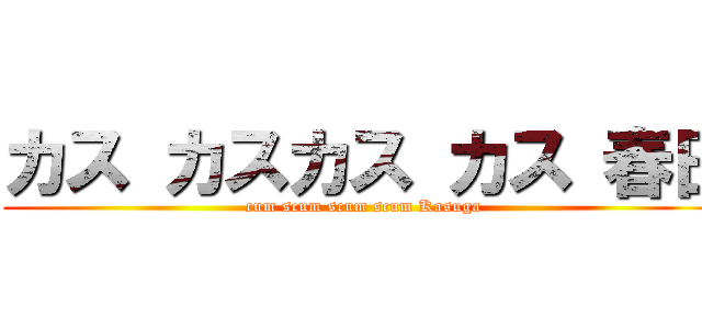 カス カスカス カス 春日 (cum scum scum scum Kasuga)