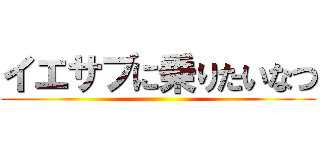 イエサブに乗りたいなつ ()