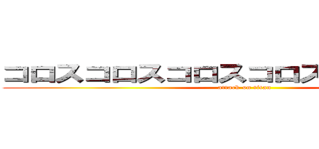 コロスコロスコロスコロスコロスコロス (attack on titan)