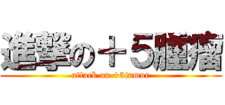 進撃の＋５腫瘤 (attack on +5tumor)