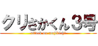 クリさかくん３号 (attack on majikichi)