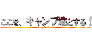 ここを、キャンプ地とする！ (Camp Is Here！)