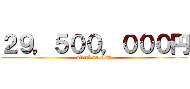 ２９，５００，０００円 (attack on titan)
