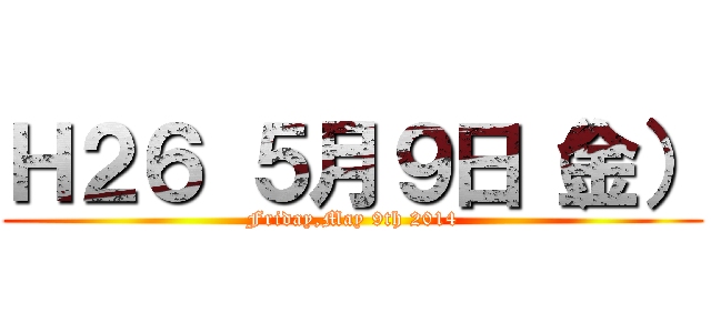 Ｈ２６ ５月９日（金） (Friday,May 9th 2014)