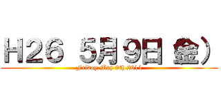 Ｈ２６ ５月９日（金） (Friday,May 9th 2014)