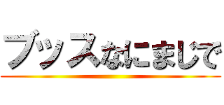 ブッスなにまじで ()