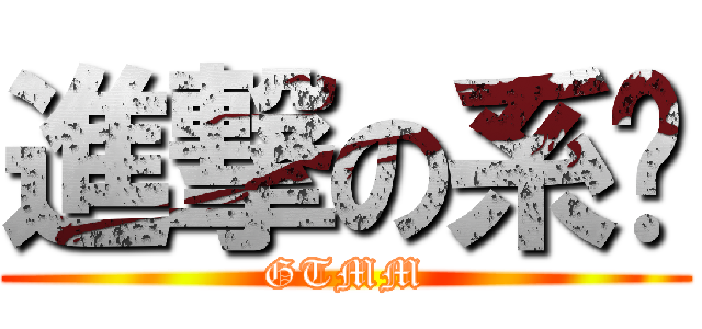 進撃の系啦 (GTMM)