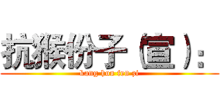 抗猴份子（宣）： (kang hou fen zi)