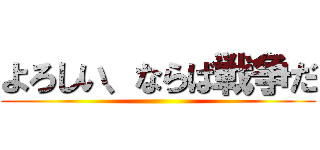 よろしい、ならば戦争だ ()